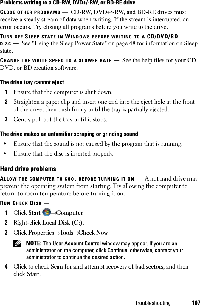 Troubleshooting 107Problems writing to a CD-RW, DVD+/-RW, or BD-RE driveCLOSE OTHER PROGRAMS —CD-RW, DVD+/-RW, and BD-RE drives must receive a steady stream of data when writing. If the stream is interrupted, an error occurs. Try closing all programs before you write to the drive.TURN OFF SLEEP STATE IN WINDOWS BEFORE WRITING TO A CD/DVD/BD DISC —See &quot;Using the Sleep Power State&quot; on page 48 for information on Sleep state.CHANGE THE WRITE SPEED TO A SLOWER RATE —See the help files for your CD, DVD, or BD creation software.The drive tray cannot eject1Ensure that the computer is shut down.2Straighten a paper clip and insert one end into the eject hole at the front of the drive, then push firmly until the tray is partially ejected.3Gently pull out the tray until it stops.The drive makes an unfamiliar scraping or grinding sound• Ensure that the sound is not caused by the program that is running.• Ensure that the disc is inserted properly.Hard drive problemsALLOW THE COMPUTER TO COOL BEFORE TURNING IT ON —A hot hard drive may prevent the operating system from starting. Try allowing the computer to return to room temperature before turning it on.RUN CHECK DISK —1Click Start → Computer.2Right-click Local Disk (C:).3Click Properties→ Tools→ Check Now. NOTE: The User Account Control window may appear. If you are an administrator on the computer, click Continue; otherwise, contact your administrator to continue the desired action.4Click to check Scan for and attempt recovery of bad sectors, and then click Start.