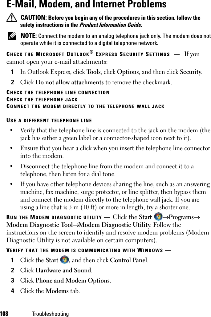 108 TroubleshootingE-Mail, Modem, and Internet Problems  CAUTION: Before you begin any of the procedures in this section, follow the safety instructions in the Product Information Guide. NOTE: Connect the modem to an analog telephone jack only. The modem does not operate while it is connected to a digital telephone network.CHECK THE MICROSOFT OUTLOOK® EXPRESS SECURITY SETTINGS —If you cannot open your e-mail attachments:1In Outlook Express, click Tools, click Options, and then click Security.2Click Do not allow attachments to remove the checkmark.CHECK THE TELEPHONE LINE CONNECTIONCHECK THE TELEPHONE JACKCONNECT THE MODEM DIRECTLY TO THE TELEPHONE WALL JACKUSE A DIFFERENT TELEPHONE LINE• Verify that the telephone line is connected to the jack on the modem (the jack has either a green label or a connector-shaped icon next to it). • Ensure that you hear a click when you insert the telephone line connector into the modem. • Disconnect the telephone line from the modem and connect it to a telephone, then listen for a dial tone. • If you have other telephone devices sharing the line, such as an answering machine, fax machine, surge protector, or line splitter, then bypass them and connect the modem directly to the telephone wall jack. If you are using a line that is 3 m (10 ft) or more in length, try a shorter one.RUN THE MODEM DIAGNOSTIC UTILITY —Click the Start  → Programs→ Modem Diagnostic Tool→ Modem Diagnostic Utility. Follow the instructions on the screen to identify and resolve modem problems (Modem Diagnostic Utility is not available on certain computers).VERIFY THAT THE MODEM IS COMMUNICATING WITH WINDOWS —1Click the Start , and then click Control Panel.2Click Hardware and Sound.3Click Phone and Modem Options.4Click the Modems tab.