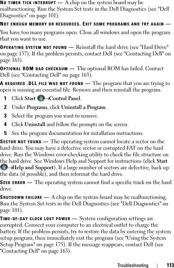 Troubleshooting 113NO TIMER TICK INTERRUPT —A chip on the system board may be malfunctioning. Run the System Set tests in the Dell Diagnostics (see &quot;Dell Diagnostics&quot; on page 101). NOT ENOUGH MEMORY OR RESOURCES. EXIT SOME PROGRAMS AND TRY AGAIN —You have too many programs open. Close all windows and open the program that you want to use.OPERATING SYSTEM NOT FOUND —Reinstall the hard drive (see &quot;Hard Drive&quot; on page 137). If the problem persists, contact Dell (see &quot;Contacting Dell&quot; on page 163). OPTIONAL ROM BAD CHECKSUM —The optional ROM has failed. Contact Dell (see &quot;Contacting Dell&quot; on page 163).A REQUIRED .DLL FILE WAS NOT FOUND —The program that you are trying to open is missing an essential file. Remove and then reinstall the program.1Click Start  → Control Panel.2Under Programs, click Uninstall a Program.3Select the program you want to remove.4Click Uninstall and follow the prompts on the screen.5See the program documentation for installation instructions.SECTOR NOT FOUND —The operating system cannot locate a sector on the hard drive. You may have a defective sector or corrupted FAT on the hard drive. Run the Windows error-checking utility to check the file structure on the hard drive. See Windows Help and Support for instructions (click Start → Help and Support). If a large number of sectors are defective, back up the data (if possible), and then reformat the hard drive.SEEK ERROR —The operating system cannot find a specific track on the hard drive. SHUTDOWN FAILURE —A chip on the system board may be malfunctioning. Run the System Set tests in the Dell Diagnostics (see &quot;Dell Diagnostics&quot; on page 101).TIME-OF-DAY CLOCK LOST POWER —System configuration settings are corrupted. Connect your computer to an electrical outlet to charge the battery. If the problem persists, try to restore the data by entering the system setup program, then immediately exit the program (see &quot;Using the System Setup Program&quot; on page 175). If the message reappears, contact Dell (see &quot;Contacting Dell&quot; on page 163).