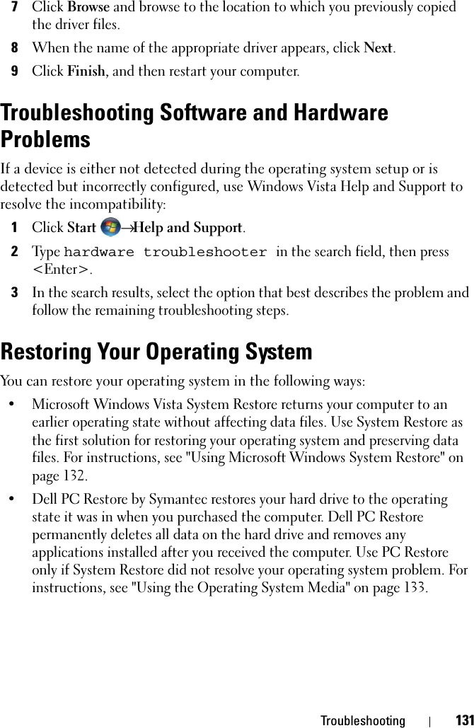 Troubleshooting 1317Click Browse and browse to the location to which you previously copied the driver files.8When the name of the appropriate driver appears, click Next.9Click Finish, and then restart your computer.Troubleshooting Software and Hardware ProblemsIf a device is either not detected during the operating system setup or is detected but incorrectly configured, use Windows Vista Help and Support to resolve the incompatibility:1Click Start → Help and Support.2Ty p e  hardware troubleshooter in the search field, then press &lt;Enter&gt;.3In the search results, select the option that best describes the problem and follow the remaining troubleshooting steps.Restoring Your Operating SystemYou can restore your operating system in the following ways:• Microsoft Windows Vista System Restore returns your computer to an earlier operating state without affecting data files. Use System Restore as the first solution for restoring your operating system and preserving data files. For instructions, see &quot;Using Microsoft Windows System Restore&quot; on page 132.• Dell PC Restore by Symantec restores your hard drive to the operating state it was in when you purchased the computer. Dell PC Restore permanently deletes all data on the hard drive and removes any applications installed after you received the computer. Use PC Restore only if System Restore did not resolve your operating system problem. For instructions, see &quot;Using the Operating System Media&quot; on page 133.