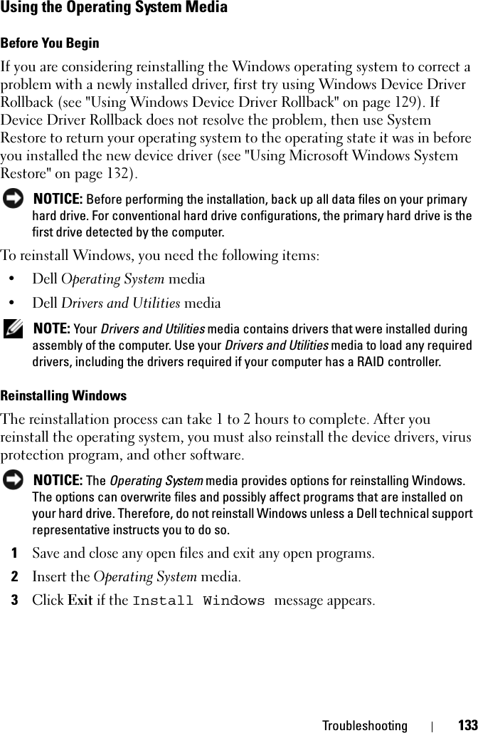 Troubleshooting 133Using the Operating System MediaBefore You BeginIf you are considering reinstalling the Windows operating system to correct a problem with a newly installed driver, first try using Windows Device Driver Rollback (see &quot;Using Windows Device Driver Rollback&quot; on page 129). If Device Driver Rollback does not resolve the problem, then use System Restore to return your operating system to the operating state it was in before you installed the new device driver (see &quot;Using Microsoft Windows System Restore&quot; on page 132). NOTICE: Before performing the installation, back up all data files on your primary hard drive. For conventional hard drive configurations, the primary hard drive is the first drive detected by the computer.To reinstall Windows, you need the following items:•Dell Operating System media•Dell Drivers and Utilities media NOTE: Your Drivers and Utilities media contains drivers that were installed during assembly of the computer. Use your Drivers and Utilities media to load any required drivers, including the drivers required if your computer has a RAID controller. Reinstalling Windows The reinstallation process can take 1 to 2 hours to complete. After you reinstall the operating system, you must also reinstall the device drivers, virus protection program, and other software. NOTICE: The Operating System media provides options for reinstalling Windows. The options can overwrite files and possibly affect programs that are installed on your hard drive. Therefore, do not reinstall Windows unless a Dell technical support representative instructs you to do so.1Save and close any open files and exit any open programs.2Insert the Operating System media.3Click Exit if the Install Windows message appears.