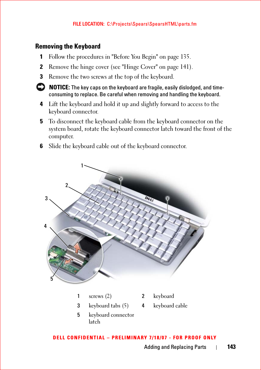 Adding and Replacing Parts 143FILE LOCATION:  C:\Projects\Spears\SpearsHTML\parts.fmDELL CONFIDENTIAL – PRELIMINARY 7/18/07 - FOR PROOF ONLYRemoving the Keyboard1Follow the procedures in &quot;Before You Begin&quot; on page 135.2Remove the hinge cover (see &quot;Hinge Cover&quot; on page 141).3Remove the two screws at the top of the keyboard.  NOTICE: The key caps on the keyboard are fragile, easily dislodged, and time-consuming to replace. Be careful when removing and handling the keyboard.4Lift the keyboard and hold it up and slightly forward to access to the keyboard connector. 5To disconnect the keyboard cable from the keyboard connector on the system board, rotate the keyboard connector latch toward the front of the computer.6Slide the keyboard cable out of the keyboard connector. 1screws (2) 2keyboard3keyboard tabs (5) 4keyboard cable5keyboard connector latch12435