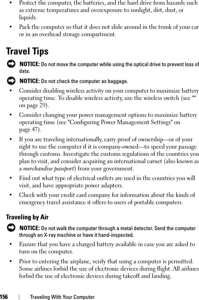 156 Traveling With Your Computer• Protect the computer, the batteries, and the hard drive from hazards such as extreme temperatures and overexposure to sunlight, dirt, dust, or liquids.• Pack the computer so that it does not slide around in the trunk of your car or in an overhead storage compartment.Travel Tips NOTICE: Do not move the computer while using the optical drive to prevent loss of data. NOTICE: Do not check the computer as baggage.• Consider disabling wireless activity on your computer to maximize battery operating time. To disable wireless activity, use the wireless switch (see &quot;&quot; on page 29).• Consider changing your power management options to maximize battery operating time (see &quot;Configuring Power Management Settings&quot; on page 47).• If you are traveling internationally, carry proof of ownership—or of your right to use the computer if it is company-owned—to speed your passage through customs. Investigate the customs regulations of the countries you plan to visit, and consider acquiring an international carnet (also known as a merchandise passport) from your government.• Find out what type of electrical outlets are used in the countries you will visit, and have appropriate power adapters.• Check with your credit card company for information about the kinds of emergency travel assistance it offers to users of portable computers.Traveling by Air NOTICE: Do not walk the computer through a metal detector. Send the computer through an X-ray machine or have it hand-inspected.• Ensure that you have a charged battery available in case you are asked to turn on the computer.• Prior to entering the airplane, verify that using a computer is permitted. Some airlines forbid the use of electronic devices during flight. All airlines forbid the use of electronic devices during takeoff and landing.