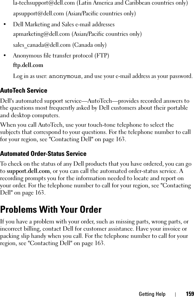 Getting Help 159la-techsupport@dell.com (Latin America and Caribbean countries only)apsupport@dell.com (Asian/Pacific countries only)• Dell Marketing and Sales e-mail addressesapmarketing@dell.com (Asian/Pacific countries only)sales_canada@dell.com (Canada only)• Anonymous file transfer protocol (FTP)ftp.dell.comLog in as user: anonymous, and use your e-mail address as your password.AutoTech ServiceDell&apos;s automated support service—AutoTech—provides recorded answers to the questions most frequently asked by Dell customers about their portable and desktop computers.When you call AutoTech, use your touch-tone telephone to select the subjects that correspond to your questions. For the telephone number to call for your region, see &quot;Contacting Dell&quot; on page 163.Automated Order-Status ServiceTo check on the status of any Dell products that you have ordered, you can go to support.dell.com, or you can call the automated order-status service. A recording prompts you for the information needed to locate and report on your order. For the telephone number to call for your region, see &quot;Contacting Dell&quot; on page 163.Problems With Your OrderIf you have a problem with your order, such as missing parts, wrong parts, or incorrect billing, contact Dell for customer assistance. Have your invoice or packing slip handy when you call. For the telephone number to call for your region, see &quot;Contacting Dell&quot; on page 163.