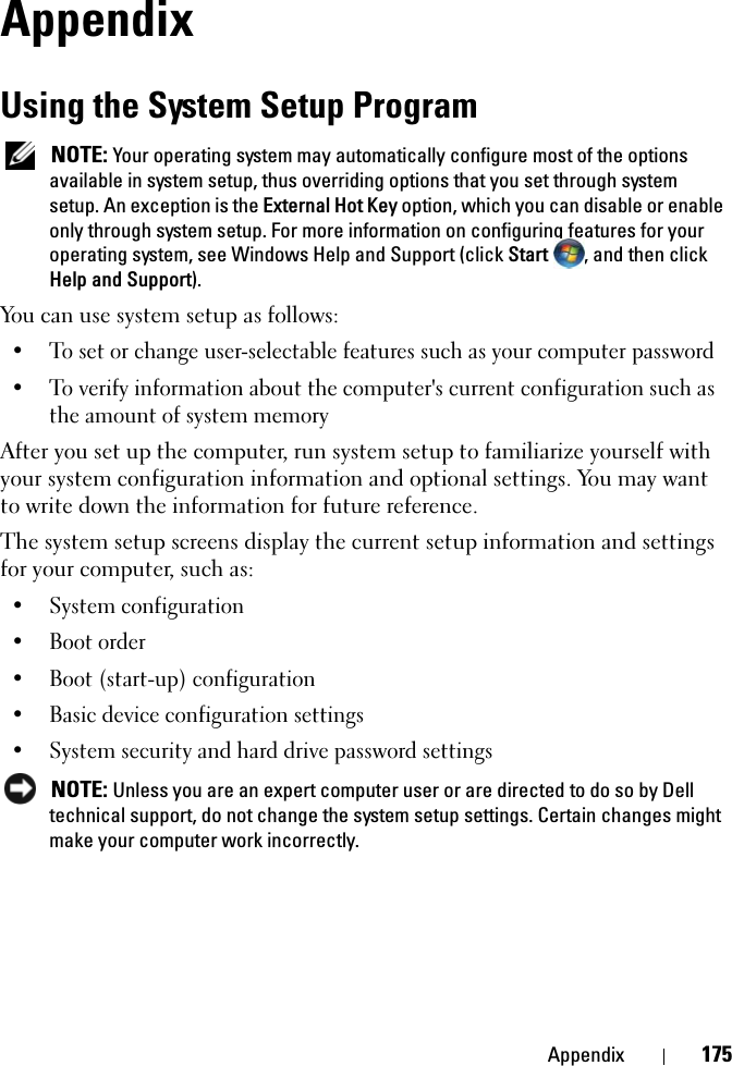 Appendix 175AppendixUsing the System Setup Program NOTE: Your operating system may automatically configure most of the options available in system setup, thus overriding options that you set through system setup. An exception is the External Hot Key option, which you can disable or enable only through system setup. For more information on configuring features for your operating system, see Windows Help and Support (click Start  , and then click Help and Support).You can use system setup as follows:• To set or change user-selectable features such as your computer password• To verify information about the computer&apos;s current configuration such as the amount of system memoryAfter you set up the computer, run system setup to familiarize yourself with your system configuration information and optional settings. You may want to write down the information for future reference.The system setup screens display the current setup information and settings for your computer, such as:• System configuration• Boot order• Boot (start-up) configuration • Basic device configuration settings• System security and hard drive password settings NOTE: Unless you are an expert computer user or are directed to do so by Dell technical support, do not change the system setup settings. Certain changes might make your computer work incorrectly. 