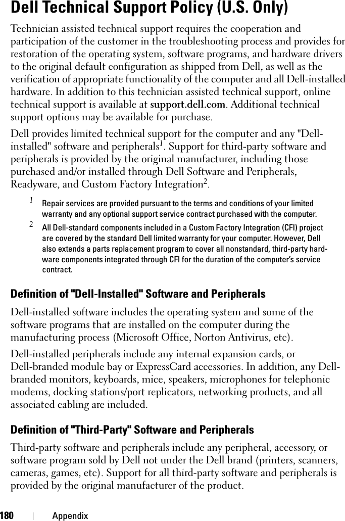 180 AppendixDell Technical Support Policy (U.S. Only)Technician assisted technical support requires the cooperation and participation of the customer in the troubleshooting process and provides for restoration of the operating system, software programs, and hardware drivers to the original default configuration as shipped from Dell, as well as the verification of appropriate functionality of the computer and all Dell-installed hardware. In addition to this technician assisted technical support, online technical support is available at support.dell.com. Additional technical support options may be available for purchase.Dell provides limited technical support for the computer and any &quot;Dell-installed&quot; software and peripherals1. Support for third-party software and peripherals is provided by the original manufacturer, including those purchased and/or installed through Dell Software and Peripherals, Readyware, and Custom Factory Integration2.1 Repair services are provided pursuant to the terms and conditions of your limited warranty and any optional support service contract purchased with the computer.2 All Dell-standard components included in a Custom Factory Integration (CFI) project are covered by the standard Dell limited warranty for your computer. However, Dell also extends a parts replacement program to cover all nonstandard, third-party hard-ware components integrated through CFI for the duration of the computer’s service contract.Definition of &quot;Dell-Installed&quot; Software and PeripheralsDell-installed software includes the operating system and some of the software programs that are installed on the computer during the manufacturing process (Microsoft Office, Norton Antivirus, etc).Dell-installed peripherals include any internal expansion cards, or Dell-branded module bay or ExpressCard accessories. In addition, any Dell-branded monitors, keyboards, mice, speakers, microphones for telephonic modems, docking stations/port replicators, networking products, and all associated cabling are included.Definition of &quot;Third-Party&quot; Software and PeripheralsThird-party software and peripherals include any peripheral, accessory, or software program sold by Dell not under the Dell brand (printers, scanners, cameras, games, etc). Support for all third-party software and peripherals is provided by the original manufacturer of the product.