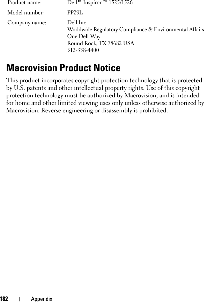 182 AppendixMacrovision Product NoticeThis product incorporates copyright protection technology that is protected by U.S. patents and other intellectual property rights. Use of this copyright protection technology must be authorized by Macrovision, and is intended for home and other limited viewing uses only unless otherwise authorized by Macrovision. Reverse engineering or disassembly is prohibited.Product name:  Dell™ Inspiron™ 1525/1526Model number:  PP29LCompany name: Dell Inc.Worldwide Regulatory Compliance &amp; Environmental AffairsOne Dell WayRound Rock, TX 78682 USA512-338-4400
