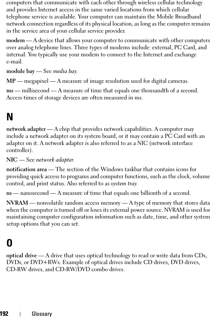 192 Glossarycomputers that communicate with each other through wireless cellular technology and provides Internet access in the same varied locations from which cellular telephone service is available. Your computer can maintain the Mobile Broadband network connection regardless of its physical location, as long as the computer remains in the service area of your cellular service provider.modem — A device that allows your computer to communicate with other computers over analog telephone lines. Three types of modems include: external, PC Card, and internal. You typically use your modem to connect to the Internet and exchange e-mail.module bay — See media bay.MP — megapixel — A measure of image resolution used for digital cameras.ms — millisecond — A measure of time that equals one thousandth of a second. Access times of storage devices are often measured in ms.Nnetwork adapter — A chip that provides network capabilities. A computer may include a network adapter on its system board, or it may contain a PC Card with an adapter on it. A network adapter is also referred to as a NIC (network interface controller).NIC — See network adapter.notification area — The section of the Windows taskbar that contains icons for providing quick access to programs and computer functions, such as the clock, volume control, and print status. Also referred to as system tray.ns — nanosecond — A measure of time that equals one billionth of a second.NVRAM — nonvolatile random access memory — A type of memory that stores data when the computer is turned off or loses its external power source. NVRAM is used for maintaining computer configuration information such as date, time, and other system setup options that you can set.Ooptical drive — A drive that uses optical technology to read or write data from CDs, DVDs, or DVD+RWs. Example of optical drives include CD drives, DVD drives, CD-RW drives, and CD-RW/DVD combo drives. 