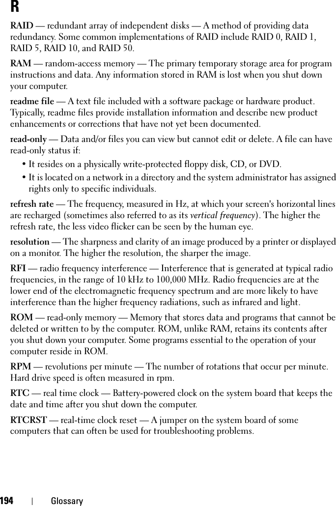 194 GlossaryRRAID — redundant array of independent disks — A method of providing data redundancy. Some common implementations of RAID include RAID 0, RAID 1, RAID 5, RAID 10, and RAID 50.RAM — random-access memory — The primary temporary storage area for program instructions and data. Any information stored in RAM is lost when you shut down your computer.readme file — A text file included with a software package or hardware product. Typically, readme files provide installation information and describe new product enhancements or corrections that have not yet been documented.read-only — Data and/or files you can view but cannot edit or delete. A file can have read-only status if:• It resides on a physically write-protected floppy disk, CD, or DVD.• It is located on a network in a directory and the system administrator has assigned rights only to specific individuals.refresh rate — The frequency, measured in Hz, at which your screen&apos;s horizontal lines are recharged (sometimes also referred to as its vertical frequency). The higher the refresh rate, the less video flicker can be seen by the human eye.resolution — The sharpness and clarity of an image produced by a printer or displayed on a monitor. The higher the resolution, the sharper the image.RFI — radio frequency interference — Interference that is generated at typical radio frequencies, in the range of 10 kHz to 100,000 MHz. Radio frequencies are at the lower end of the electromagnetic frequency spectrum and are more likely to have interference than the higher frequency radiations, such as infrared and light.ROM — read-only memory — Memory that stores data and programs that cannot be deleted or written to by the computer. ROM, unlike RAM, retains its contents after you shut down your computer. Some programs essential to the operation of your computer reside in ROM.RPM — revolutions per minute — The number of rotations that occur per minute. Hard drive speed is often measured in rpm.RTC — real time clock — Battery-powered clock on the system board that keeps the date and time after you shut down the computer.RTCRST — real-time clock reset — A jumper on the system board of some computers that can often be used for troubleshooting problems.