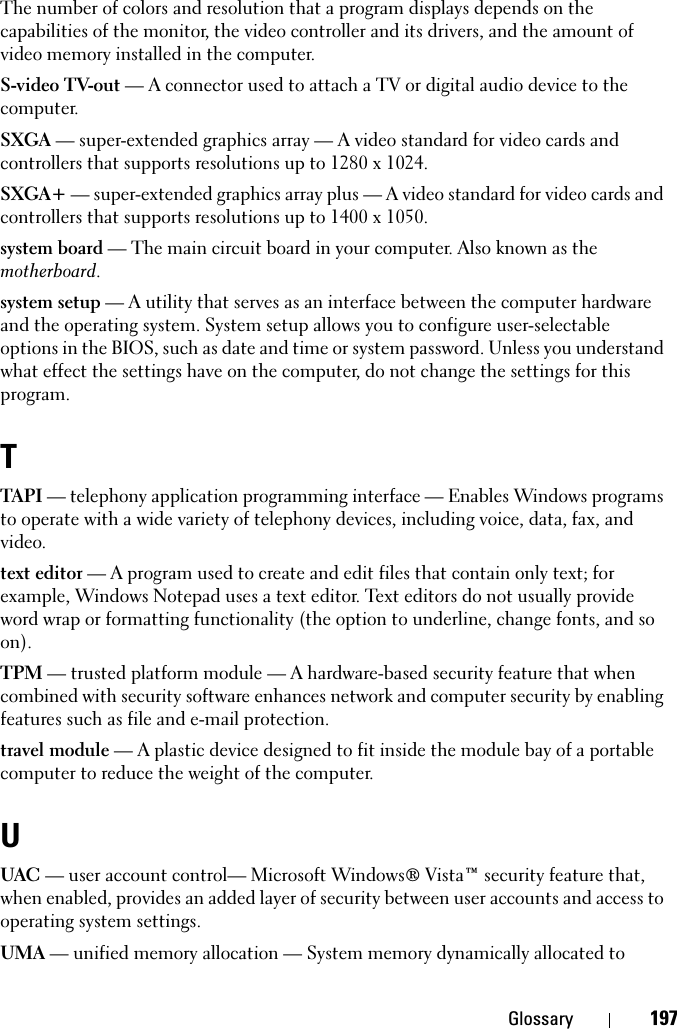 Glossary 197The number of colors and resolution that a program displays depends on the capabilities of the monitor, the video controller and its drivers, and the amount of video memory installed in the computer.S-video TV-out — A connector used to attach a TV or digital audio device to the computer.SXGA — super-extended graphics array — A video standard for video cards and controllers that supports resolutions up to 1280 x 1024.SXGA+ — super-extended graphics array plus — A video standard for video cards and controllers that supports resolutions up to 1400 x 1050.system board — The main circuit board in your computer. Also known as the motherboard.system setup — A utility that serves as an interface between the computer hardware and the operating system. System setup allows you to configure user-selectable options in the BIOS, such as date and time or system password. Unless you understand what effect the settings have on the computer, do not change the settings for this program.TTAPI — telephony application programming interface — Enables Windows programs to operate with a wide variety of telephony devices, including voice, data, fax, and video.text editor — A program used to create and edit files that contain only text; for example, Windows Notepad uses a text editor. Text editors do not usually provide word wrap or formatting functionality (the option to underline, change fonts, and so on).TPM — trusted platform module — A hardware-based security feature that when combined with security software enhances network and computer security by enabling features such as file and e-mail protection.travel module — A plastic device designed to fit inside the module bay of a portable computer to reduce the weight of the computer.UUAC — user account control— Microsoft Windows® Vista™ security feature that, when enabled, provides an added layer of security between user accounts and access to operating system settings.UMA — unified memory allocation — System memory dynamically allocated to 