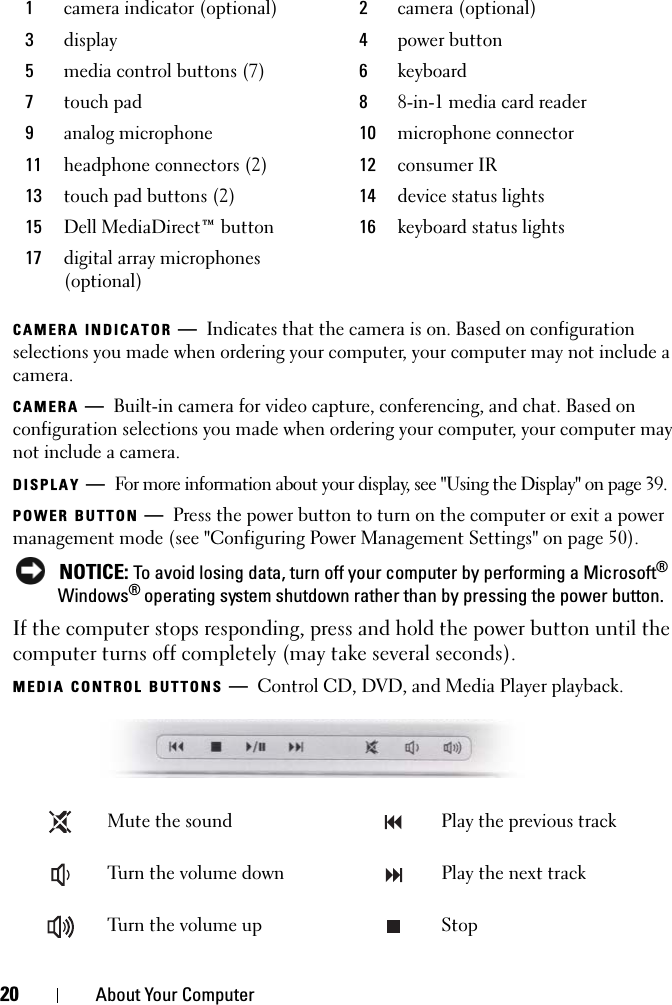 20 About Your ComputerCAMERA INDICATOR —Indicates that the camera is on. Based on configuration selections you made when ordering your computer, your computer may not include a camera.CAMERA —Built-in camera for video capture, conferencing, and chat. Based on configuration selections you made when ordering your computer, your computer may not include a camera.DISPLAY —For more information about your display, see &quot;Using the Display&quot; on page 39.POWER BUTTON —Press the power button to turn on the computer or exit a power management mode (see &quot;Configuring Power Management Settings&quot; on page 50). NOTICE: To avoid losing data, turn off your computer by performing a Microsoft® Windows® operating system shutdown rather than by pressing the power button.If the computer stops responding, press and hold the power button until the computer turns off completely (may take several seconds).MEDIA CONTROL BUTTONS —Control CD, DVD, and Media Player playback.1camera indicator (optional) 2camera (optional)3display 4power button5media control buttons (7) 6keyboard7touch pad 88-in-1 media card reader9analog microphone 10 microphone connector11 headphone connectors (2) 12 consumer IR13 touch pad buttons (2) 14 device status lights15 Dell MediaDirect™ button 16 keyboard status lights17 digital array microphones (optional)Mute the sound Play the previous trackTurn the volume down Play the next trackTurn the volume up Stop