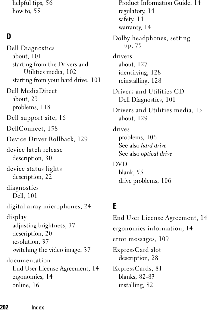 202 Indexhelpful tips, 56how to, 55DDell Diagnosticsabout, 101starting from the Drivers and Utilities media, 102starting from your hard drive, 101Dell MediaDirectabout, 23problems, 118Dell support site, 16DellConnect, 158Device Driver Rollback, 129device latch releasedescription, 30device status lightsdescription, 22diagnosticsDell, 101digital array microphones, 24displayadjusting brightness, 37description, 20resolution, 37switching the video image, 37documentationEnd User License Agreement, 14ergonomics, 14online, 16Product Information Guide, 14regulatory, 14safety, 14warranty, 14Dolby headphones, setting up, 75driversabout, 127identifying, 128reinstalling, 128Drivers and Utilities CDDell Diagnostics, 101Drivers and Utilities media, 13about, 129drivesproblems, 106See also hard driveSee also optical driveDVDblank, 55drive problems, 106EEnd User License Agreement, 14ergonomics information, 14error messages, 109ExpressCard slotdescription, 28ExpressCards, 81blanks, 82-83installing, 82