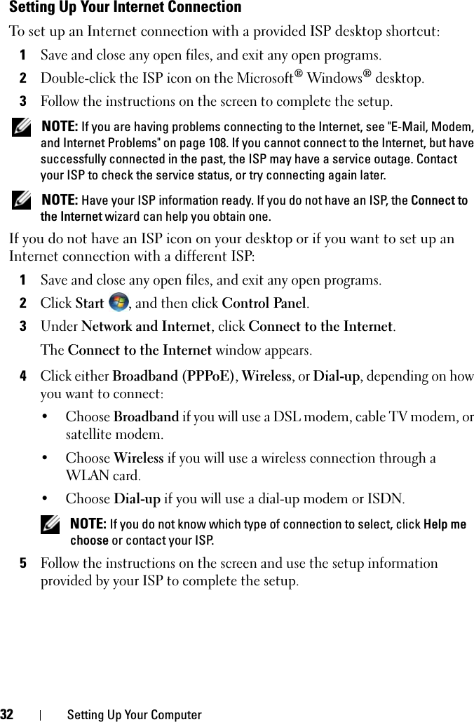 32 Setting Up Your ComputerSetting Up Your Internet ConnectionTo set up an Internet connection with a provided ISP desktop shortcut:1Save and close any open files, and exit any open programs.2Double-click the ISP icon on the Microsoft® Windows® desktop.3Follow the instructions on the screen to complete the setup. NOTE: If you are having problems connecting to the Internet, see &quot;E-Mail, Modem, and Internet Problems&quot; on page 108. If you cannot connect to the Internet, but have successfully connected in the past, the ISP may have a service outage. Contact your ISP to check the service status, or try connecting again later. NOTE: Have your ISP information ready. If you do not have an ISP, the Connect to the Internet wizard can help you obtain one.If you do not have an ISP icon on your desktop or if you want to set up an Internet connection with a different ISP:1Save and close any open files, and exit any open programs.2Click Start , and then click Control Panel.3Under Network and Internet, click Connect to the Internet.The Connect to the Internet window appears.4Click either Broadband (PPPoE), Wireless, or Dial-up, depending on how you want to connect:• Choose Broadband if you will use a DSL modem, cable TV modem, or satellite modem.• Choose Wireless if you will use a wireless connection through a WLAN card.• Choose Dial-up if you will use a dial-up modem or ISDN. NOTE: If you do not know which type of connection to select, click Help me choose or contact your ISP.5Follow the instructions on the screen and use the setup information provided by your ISP to complete the setup.