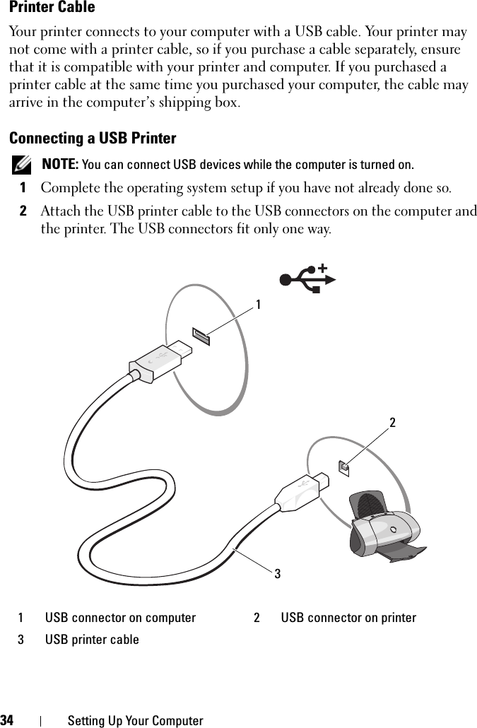 34 Setting Up Your ComputerPrinter CableYour printer connects to your computer with a USB cable. Your printer may not come with a printer cable, so if you purchase a cable separately, ensure that it is compatible with your printer and computer. If you purchased a printer cable at the same time you purchased your computer, the cable may arrive in the computer’s shipping box.Connecting a USB Printer NOTE: You can connect USB devices while the computer is turned on.1Complete the operating system setup if you have not already done so.2Attach the USB printer cable to the USB connectors on the computer and the printer. The USB connectors fit only one way.1 USB connector on computer 2 USB connector on printer3 USB printer cable321