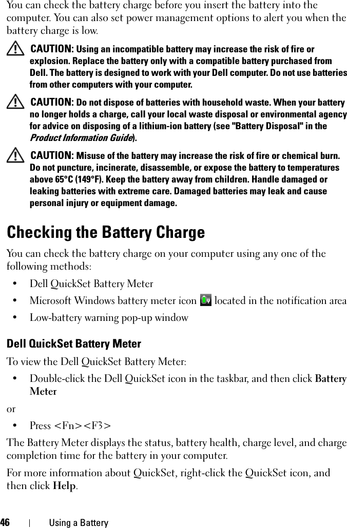 46 Using a BatteryYou can check the battery charge before you insert the battery into the computer. You can also set power management options to alert you when the battery charge is low. CAUTION: Using an incompatible battery may increase the risk of fire or explosion. Replace the battery only with a compatible battery purchased from Dell. The battery is designed to work with your Dell computer. Do not use batteries from other computers with your computer.  CAUTION: Do not dispose of batteries with household waste. When your battery no longer holds a charge, call your local waste disposal or environmental agency for advice on disposing of a lithium-ion battery (see &quot;Battery Disposal&quot; in the Product Information Guide). CAUTION: Misuse of the battery may increase the risk of fire or chemical burn. Do not puncture, incinerate, disassemble, or expose the battery to temperatures above 65°C (149°F). Keep the battery away from children. Handle damaged or leaking batteries with extreme care. Damaged batteries may leak and cause personal injury or equipment damage. Checking the Battery ChargeYou can check the battery charge on your computer using any one of the following methods:• Dell QuickSet Battery Meter• Microsoft Windows battery meter icon   located in the notification area• Low-battery warning pop-up windowDell QuickSet Battery MeterTo view the Dell QuickSet Battery Meter:• Double-click the Dell QuickSet icon in the taskbar, and then click Battery Meteror • Press &lt;Fn&gt;&lt;F3&gt;The Battery Meter displays the status, battery health, charge level, and charge completion time for the battery in your computer. For more information about QuickSet, right-click the QuickSet icon, and then click Help.