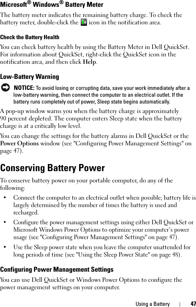 Using a Battery 47Microsoft® Windows® Battery MeterThe battery meter indicates the remaining battery charge. To check the battery meter, double-click the   icon in the notification area. Check the Battery HealthYou can check battery health by using the Battery Meter in Dell QuickSet. For information about QuickSet, right-click the QuickSet icon in the notification area, and then click Help.Low-Battery Warning NOTICE: To avoid losing or corrupting data, save your work immediately after a low-battery warning, then connect the computer to an electrical outlet. If the battery runs completely out of power, Sleep state begins automatically.A pop-up window warns you when the battery charge is approximately 90 percent depleted. The computer enters Sleep state when the battery charge is at a critically low level.You can change the settings for the battery alarms in Dell QuickSet or the Power Options window (see &quot;Configuring Power Management Settings&quot; on page 47).Conserving Battery PowerTo conserve battery power on your portable computer, do any of the following:• Connect the computer to an electrical outlet when possible; battery life is largely determined by the number of times the battery is used and recharged.• Configure the power management settings using either Dell QuickSet or Microsoft Windows Power Options to optimize your computer’s power usage (see &quot;Configuring Power Management Settings&quot; on page 47). • Use the Sleep power state when you leave the computer unattended for long periods of time (see &quot;Using the Sleep Power State&quot; on page 48).Configuring Power Management SettingsYou can use Dell QuickSet or Windows Power Options to configure the power management settings on your computer.