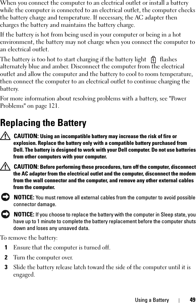Using a Battery 49When you connect the computer to an electrical outlet or install a battery while the computer is connected to an electrical outlet, the computer checks the battery charge and temperature. If necessary, the AC adapter then charges the battery and maintains the battery charge.If the battery is hot from being used in your computer or being in a hot environment, the battery may not charge when you connect the computer to an electrical outlet.The battery is too hot to start charging if the battery light   flashes alternately blue and amber. Disconnect the computer from the electrical outlet and allow the computer and the battery to cool to room temperature, then connect the computer to an electrical outlet to continue charging the battery.For more information about resolving problems with a battery, see &quot;Power Problems&quot; on page 121.Replacing the Battery CAUTION: Using an incompatible battery may increase the risk of fire or explosion. Replace the battery only with a compatible battery purchased from Dell. The battery is designed to work with your Dell computer. Do not use batteries from other computers with your computer.  CAUTION: Before performing these procedures, turn off the computer, disconnect the AC adapter from the electrical outlet and the computer, disconnect the modem from the wall connector and the computer, and remove any other external cables from the computer. NOTICE: You must remove all external cables from the computer to avoid possible connector damage. NOTICE: If you choose to replace the battery with the computer in Sleep state, you have up to 1 minute to complete the battery replacement before the computer shuts down and loses any unsaved data.To remove the battery:1Ensure that the computer is turned off.2Turn the computer over.3Slide the battery release latch toward the side of the computer until it is engaged.