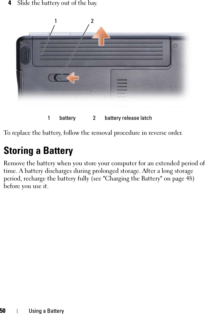 50 Using a Battery4Slide the battery out of the bay.To replace the battery, follow the removal procedure in reverse order.Storing a BatteryRemove the battery when you store your computer for an extended period of time. A battery discharges during prolonged storage. After a long storage period, recharge the battery fully (see &quot;Charging the Battery&quot; on page 48) before you use it.1 battery 2 battery release latch21