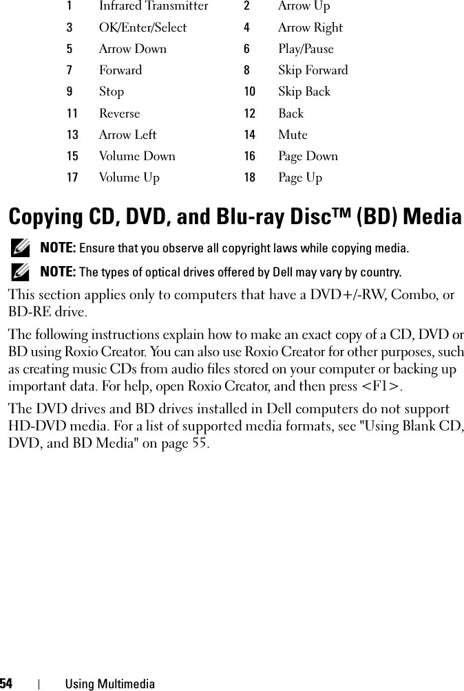 54 Using MultimediaCopying CD, DVD, and Blu-ray Disc™ (BD) Media NOTE: Ensure that you observe all copyright laws while copying media. NOTE: The types of optical drives offered by Dell may vary by country.This section applies only to computers that have a DVD+/-RW, Combo, or BD-RE drive.The following instructions explain how to make an exact copy of a CD, DVD or BD using Roxio Creator. You can also use Roxio Creator for other purposes, such as creating music CDs from audio files stored on your computer or backing up important data. For help, open Roxio Creator, and then press &lt;F1&gt;.The DVD drives and BD drives installed in Dell computers do not support HD-DVD media. For a list of supported media formats, see &quot;Using Blank CD, DVD, and BD Media&quot; on page 55.1Infrared Transmitter 2Arrow Up3OK/Enter/Select 4Arrow Right5Arrow Down 6Play/Pause7Forward  8Skip Forward9Stop  10 Skip Back11 Reverse  12 Back13 Arrow Left  14 Mute 15 Volume Down 16 Page Down17 Volume Up  18 Page Up