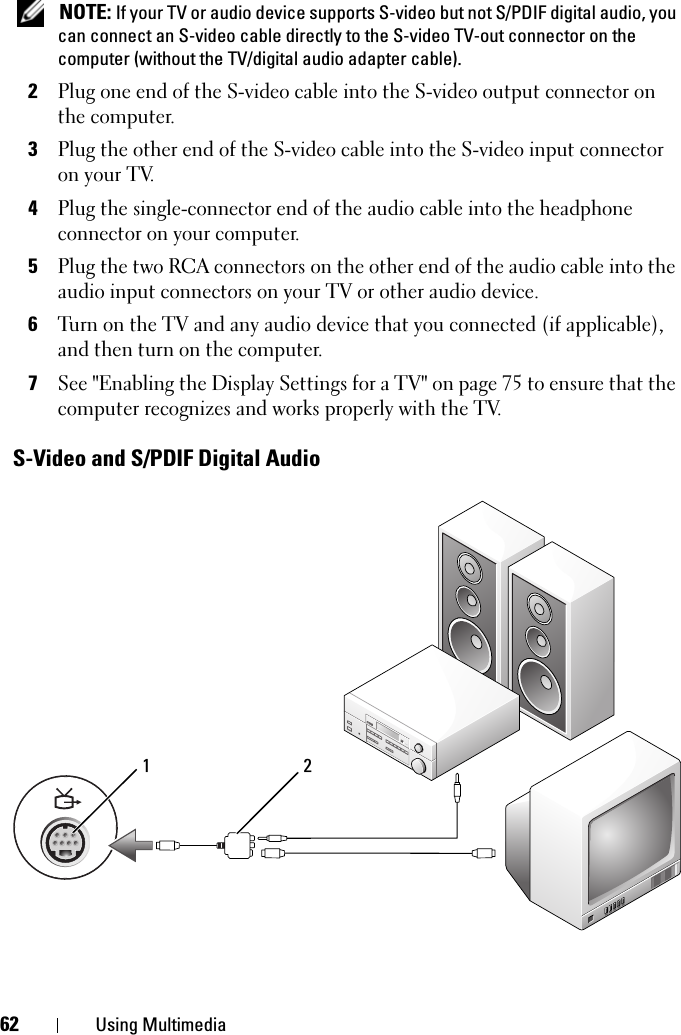 62 Using Multimedia NOTE: If your TV or audio device supports S-video but not S/PDIF digital audio, you can connect an S-video cable directly to the S-video TV-out connector on the computer (without the TV/digital audio adapter cable).2Plug one end of the S-video cable into the S-video output connector on the computer.3Plug the other end of the S-video cable into the S-video input connector on your TV.4Plug the single-connector end of the audio cable into the headphone connector on your computer.5Plug the two RCA connectors on the other end of the audio cable into the audio input connectors on your TV or other audio device.6Turn on the TV and any audio device that you connected (if applicable), and then turn on the computer.7See &quot;Enabling the Display Settings for a TV&quot; on page 75 to ensure that the computer recognizes and works properly with the TV.S-Video and S/PDIF Digital Audio1 2