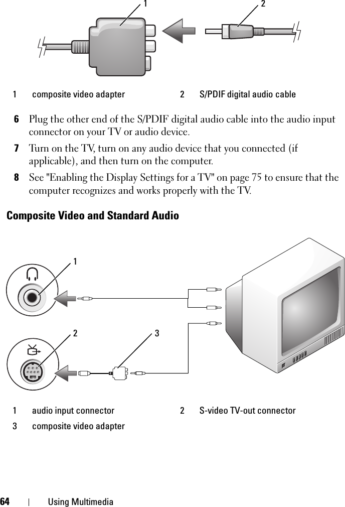 64 Using Multimedia6Plug the other end of the S/PDIF digital audio cable into the audio input connector on your TV or audio device.7Turn on the TV, turn on any audio device that you connected (if  applicable), and then turn on the computer.8See &quot;Enabling the Display Settings for a TV&quot; on page 75 to ensure that the computer recognizes and works properly with the TV.Composite Video and Standard Audio1 composite video adapter 2 S/PDIF digital audio cable1 audio input connector 2 S-video TV-out connector3 composite video adapter1 2213