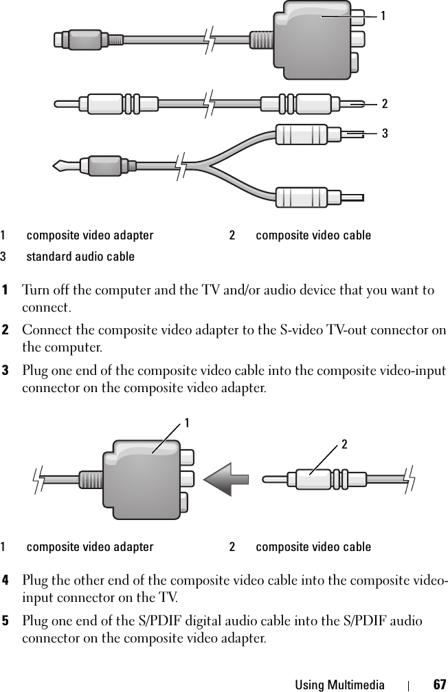 Using Multimedia 671Turn off the computer and the TV and/or audio device that you want to connect.2Connect the composite video adapter to the S-video TV-out connector on the computer.3Plug one end of the composite video cable into the composite video-input connector on the composite video adapter.4Plug the other end of the composite video cable into the composite video-input connector on the TV.5Plug one end of the S/PDIF digital audio cable into the S/PDIF audio connector on the composite video adapter.1 composite video adapter 2 composite video cable3 standard audio cable1 composite video adapter 2 composite video cable12321