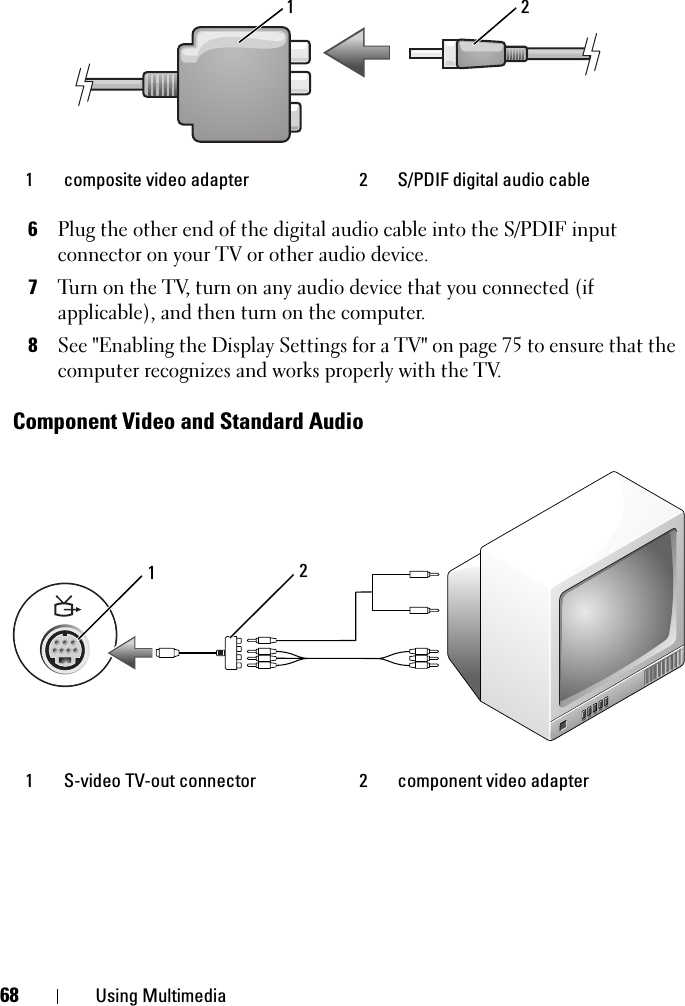 68 Using Multimedia6Plug the other end of the digital audio cable into the S/PDIF input connector on your TV or other audio device.7Turn on the TV, turn on any audio device that you connected (if applicable), and then turn on the computer.8See &quot;Enabling the Display Settings for a TV&quot; on page 75 to ensure that the computer recognizes and works properly with the TV.Component Video and Standard Audio1 composite video adapter  2 S/PDIF digital audio cable1 S-video TV-out connector 2 component video adapter 1 221