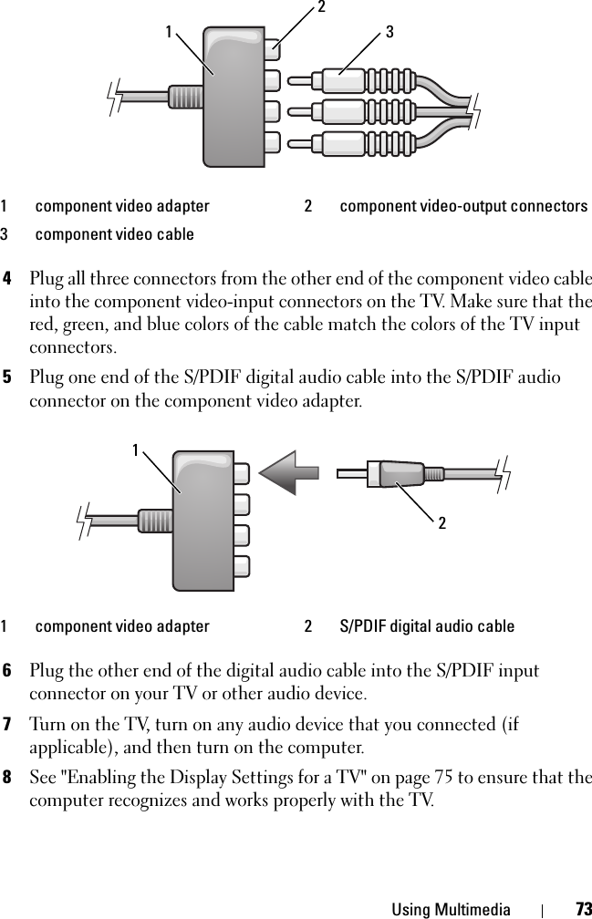 Using Multimedia 734Plug all three connectors from the other end of the component video cable into the component video-input connectors on the TV. Make sure that the red, green, and blue colors of the cable match the colors of the TV input connectors.5Plug one end of the S/PDIF digital audio cable into the S/PDIF audio connector on the component video adapter.6Plug the other end of the digital audio cable into the S/PDIF input connector on your TV or other audio device.7Turn on the TV, turn on any audio device that you connected (if applicable), and then turn on the computer.8See &quot;Enabling the Display Settings for a TV&quot; on page 75 to ensure that the computer recognizes and works properly with the TV.1 component video adapter  2 component video-output connectors3 component video cable1 component video adapter  2 S/PDIF digital audio cable31221