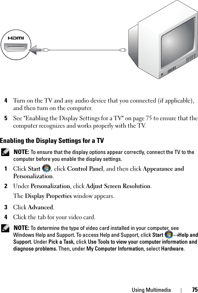 Using Multimedia 754Turn on the TV and any audio device that you connected (if applicable), and then turn on the computer.5See &quot;Enabling the Display Settings for a TV&quot; on page 75 to ensure that the computer recognizes and works properly with the TV.Enabling the Display Settings for a TV NOTE: To ensure that the display options appear correctly, connect the TV to the computer before you enable the display settings.1Click Start , click Control Panel, and then click Appearance and Personalization.2Under Personalization, click Adjust Screen Resolution.The Display Properties window appears.3Click Advanced.4Click the tab for your video card. NOTE: To determine the type of video card installed in your computer, see Windows Help and Support. To access Help and Support, click Start → Help and Support. Under Pick a Task, click Use Tools to view your computer information and diagnose problems. Then, under My Computer Information, select Hardware. 