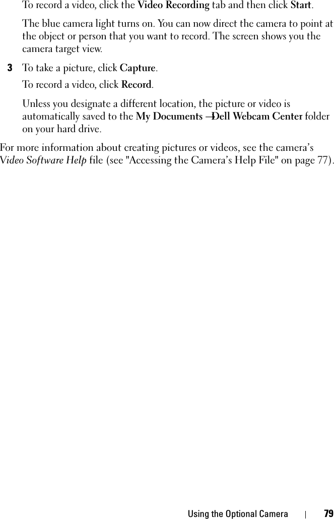 Using the Optional Camera 79To record a video, click the Video Recording tab and then click Start.The blue camera light turns on. You can now direct the camera to point at the object or person that you want to record. The screen shows you the camera target view.3To take a picture, click Capture.To record a video, click Record. Unless you designate a different location, the picture or video is automatically saved to the My Documents →Dell Webcam Center folder on your hard drive. For more information about creating pictures or videos, see the camera’s Video Software Help file (see &quot;Accessing the Camera’s Help File&quot; on page 77).