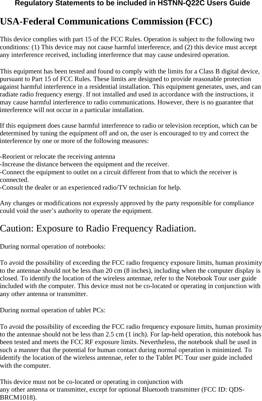  Regulatory Statements to be included in HSTNN-Q22C Users Guide   USA-Federal Communications Commission (FCC) This device complies with part 15 of the FCC Rules. Operation is subject to the following two conditions: (1) This device may not cause harmful interference, and (2) this device must accept any interference received, including interference that may cause undesired operation. This equipment has been tested and found to comply with the limits for a Class B digital device, pursuant to Part 15 of FCC Rules. These limits are designed to provide reasonable protection against harmful interference in a residential installation. This equipment generates, uses, and can radiate radio frequency energy. If not installed and used in accordance with the instructions, it may cause harmful interference to radio communications. However, there is no guarantee that interference will not occur in a particular installation.  If this equipment does cause harmful interference to radio or television reception, which can be determined by tuning the equipment off and on, the user is encouraged to try and correct the interference by one or more of the following measures:  -Reorient or relocate the receiving antenna -Increase the distance between the equipment and the receiver. -Connect the equipment to outlet on a circuit different from that to which the receiver is connected. -Consult the dealer or an experienced radio/TV technician for help.  Any changes or modifications not expressly approved by the party responsible for compliance could void the user’s authority to operate the equipment.  Caution: Exposure to Radio Frequency Radiation. During normal operation of notebooks:  To avoid the possibility of exceeding the FCC radio frequency exposure limits, human proximity to the antennae should not be less than 20 cm (8 inches), including when the computer display is closed. To identify the location of the wireless antennae, refer to the Notebook Tour user guide included with the computer. This device must not be co-located or operating in conjunction with any other antenna or transmitter.  During normal operation of tablet PCs:  To avoid the possibility of exceeding the FCC radio frequency exposure limits, human proximity to the antennae should not be less than 2.5 cm (1 inch). For lap-held operation, this notebook has been tested and meets the FCC RF exposure limits. Nevertheless, the notebook shall be used in such a manner that the potential for human contact during normal operation is minimized. To identify the location of the wireless antennae, refer to the Tablet PC Tour user guide included with the computer. This device must not be co-located or operating in conjunction with  any other antenna or transmitter, except for optional Bluetooth transmitter (FCC ID: QDS-BRCM1018).  