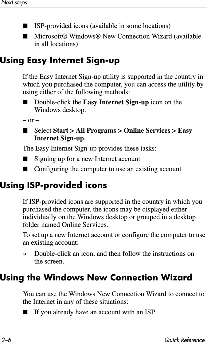 2–6 Quick ReferenceNext steps■ISP-provided icons (available in some locations)■Microsoft® Windows® New Connection Wizard (available in all locations)Using Easy Internet Sign-upIf the Easy Internet Sign-up utility is supported in the country in which you purchased the computer, you can access the utility by using either of the following methods:■Double-click the Easy Internet Sign-up icon on the Windows desktop.– or –■Select Start &gt; All Programs &gt; Online Services &gt; Easy Internet Sign-up.The Easy Internet Sign-up provides these tasks:■Signing up for a new Internet account■Configuring the computer to use an existing accountUsing ISP-provided iconsIf ISP-provided icons are supported in the country in which you purchased the computer, the icons may be displayed either individually on the Windows desktop or grouped in a desktop folder named Online Services.To set up a new Internet account or configure the computer to use an existing account:»Double-click an icon, and then follow the instructions on the screen.Using the Windows New Connection WizardYou can use the Windows New Connection Wizard to connect to the Internet in any of these situations:■If you already have an account with an ISP.