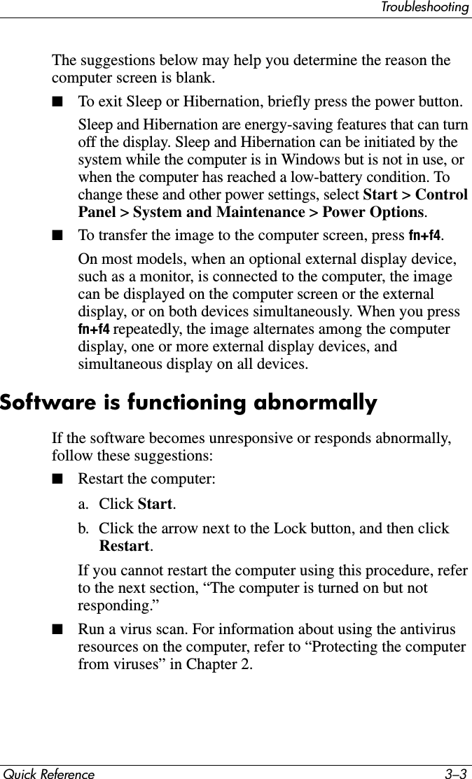 TroubleshootingQuick Reference 3–3The suggestions below may help you determine the reason the computer screen is blank.■To exit Sleep or Hibernation, briefly press the power button.Sleep and Hibernation are energy-saving features that can turn off the display. Sleep and Hibernation can be initiated by the system while the computer is in Windows but is not in use, or when the computer has reached a low-battery condition. To change these and other power settings, select Start &gt; Control Panel &gt; System and Maintenance &gt; Power Options.■To transfer the image to the computer screen, press fn+f4.On most models, when an optional external display device, such as a monitor, is connected to the computer, the image can be displayed on the computer screen or the external display, or on both devices simultaneously. When you press fn+f4 repeatedly, the image alternates among the computer display, one or more external display devices, and simultaneous display on all devices. Software is functioning abnormallyIf the software becomes unresponsive or responds abnormally, follow these suggestions:■Restart the computer:a. Click Start.b. Click the arrow next to the Lock button, and then click Restart.If you cannot restart the computer using this procedure, refer to the next section, “The computer is turned on but not responding.”■Run a virus scan. For information about using the antivirus resources on the computer, refer to “Protecting the computer from viruses” in Chapter 2.