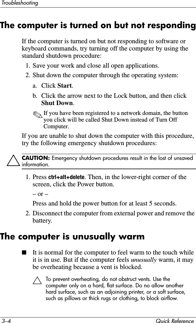 3–4 Quick ReferenceTroubleshootingThe computer is turned on but not respondingIf the computer is turned on but not responding to software or keyboard commands, try turning off the computer by using the standard shutdown procedure:1. Save your work and close all open applications.2. Shut down the computer through the operating system:a. Click Start.b. Click the arrow next to the Lock button, and then click Shut Down.✎If you have been registered to a network domain, the button you click will be called Shut Down instead of Turn Off Computer.If you are unable to shut down the computer with this procedure, try the following emergency shutdown procedures:ÄCAUTION: Emergency shutdown procedures result in the lost of unsaved information.1. Press ctrl+alt+delete. Then, in the lower-right corner of the screen, click the Power button.– or –Press and hold the power button for at least 5 seconds.2. Disconnect the computer from external power and remove the battery.The computer is unusually warm■It is normal for the computer to feel warm to the touch while it is in use. But if the computer feels unusually warm, it may be overheating because a vent is blocked. ÄTo prevent overheating, do not obstruct vents. Use the computer only on a hard, flat surface. Do no allow another hard surface, such as an adjoining printer, or a soft surface, such as pillows or thick rugs or clothing, to block airflow.