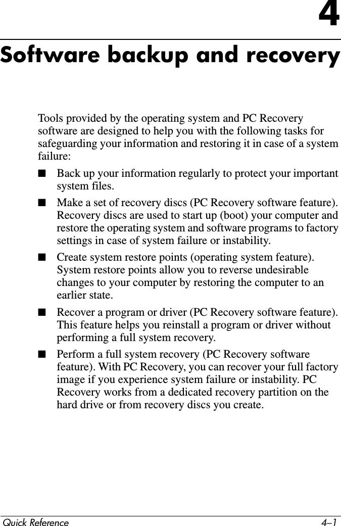 Quick Reference 4–14Software backup and recoveryTools provided by the operating system and PC Recovery software are designed to help you with the following tasks for safeguarding your information and restoring it in case of a system failure:■Back up your information regularly to protect your important system files.■Make a set of recovery discs (PC Recovery software feature). Recovery discs are used to start up (boot) your computer and restore the operating system and software programs to factory settings in case of system failure or instability.■Create system restore points (operating system feature). System restore points allow you to reverse undesirable changes to your computer by restoring the computer to an earlier state.■Recover a program or driver (PC Recovery software feature). This feature helps you reinstall a program or driver without performing a full system recovery.■Perform a full system recovery (PC Recovery software feature). With PC Recovery, you can recover your full factory image if you experience system failure or instability. PC Recovery works from a dedicated recovery partition on the hard drive or from recovery discs you create.