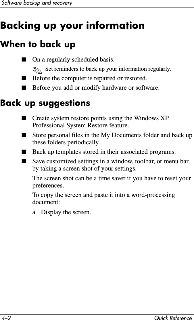 4–2 Quick ReferenceSoftware backup and recoveryBacking up your informationWhen to back up■On a regularly scheduled basis.✎Set reminders to back up your information regularly.■Before the computer is repaired or restored.■Before you add or modify hardware or software.Back up suggestions■Create system restore points using the Windows XP Professional System Restore feature.■Store personal files in the My Documents folder and back up these folders periodically.■Back up templates stored in their associated programs.■Save customized settings in a window, toolbar, or menu bar by taking a screen shot of your settings.The screen shot can be a time saver if you have to reset your preferences.To copy the screen and paste it into a word-processing document:a. Display the screen.