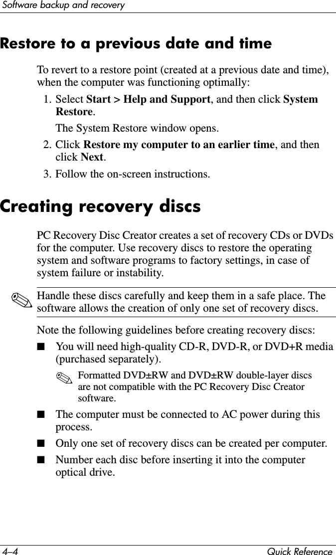 4–4 Quick ReferenceSoftware backup and recoveryRestore to a previous date and timeTo revert to a restore point (created at a previous date and time), when the computer was functioning optimally:1. Select Start &gt; Help and Support, and then click System Restore.The System Restore window opens.2. Click Restore my computer to an earlier time, and then click Next.3. Follow the on-screen instructions.Creating recovery discsPC Recovery Disc Creator creates a set of recovery CDs or DVDs for the computer. Use recovery discs to restore the operating system and software programs to factory settings, in case of system failure or instability.✎Handle these discs carefully and keep them in a safe place. The software allows the creation of only one set of recovery discs.Note the following guidelines before creating recovery discs:■You will need high-quality CD-R, DVD-R, or DVD+R media (purchased separately).✎Formatted DVD±RW and DVD±RW double-layer discs are not compatible with the PC Recovery Disc Creator software.■The computer must be connected to AC power during this process.■Only one set of recovery discs can be created per computer.■Number each disc before inserting it into the computer optical drive.