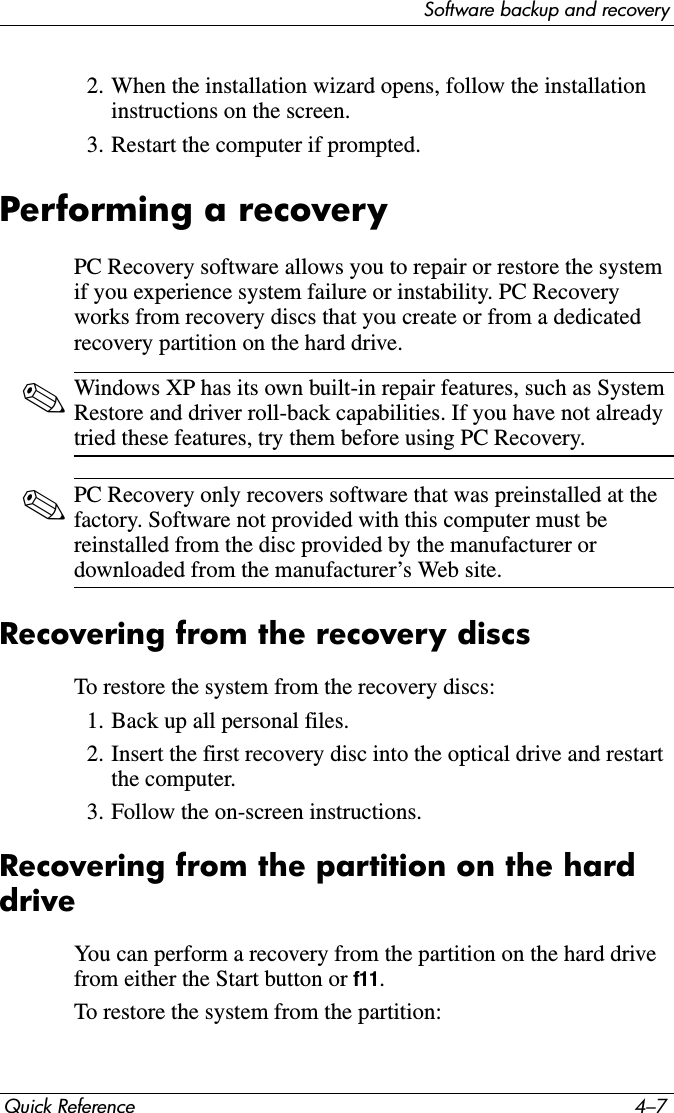 Software backup and recoveryQuick Reference 4–72. When the installation wizard opens, follow the installation instructions on the screen.3. Restart the computer if prompted.Performing a recoveryPC Recovery software allows you to repair or restore the system if you experience system failure or instability. PC Recovery works from recovery discs that you create or from a dedicated recovery partition on the hard drive.✎Windows XP has its own built-in repair features, such as System Restore and driver roll-back capabilities. If you have not already tried these features, try them before using PC Recovery.✎PC Recovery only recovers software that was preinstalled at the factory. Software not provided with this computer must be reinstalled from the disc provided by the manufacturer or downloaded from the manufacturer’s Web site.Recovering from the recovery discsTo restore the system from the recovery discs:1. Back up all personal files.2. Insert the first recovery disc into the optical drive and restart the computer.3. Follow the on-screen instructions.Recovering from the partition on the hard driveYou can perform a recovery from the partition on the hard drive from either the Start button or f11.To restore the system from the partition: