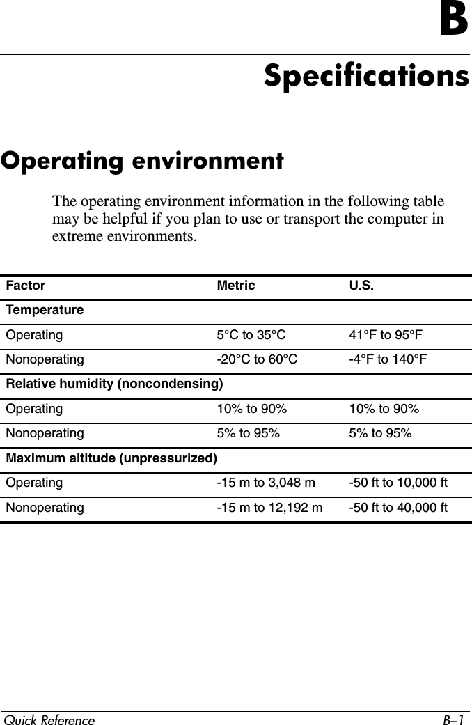 Quick Reference B–1BSpecificationsOperating environmentThe operating environment information in the following table may be helpful if you plan to use or transport the computer in extreme environments.Factor Metric U.S.TemperatureOperating  5°C to 35°C 41°F to 95°FNonoperating -20°C to 60°C -4°F to 140°FRelative humidity (noncondensing)Operating 10% to 90% 10% to 90%Nonoperating 5% to 95% 5% to 95%Maximum altitude (unpressurized)Operating -15 m to 3,048 m -50 ft to 10,000 ftNonoperating -15 m to 12,192 m -50 ft to 40,000 ft