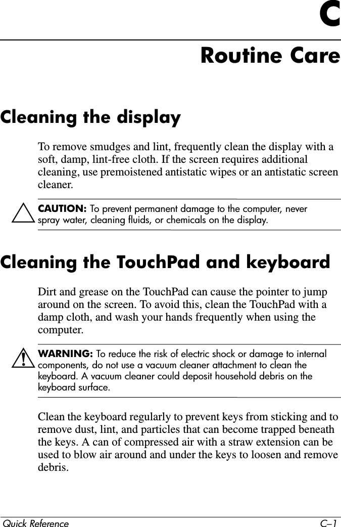Quick Reference C–1CRoutine CareCleaning the displayTo remove smudges and lint, frequently clean the display with a soft, damp, lint-free cloth. If the screen requires additional cleaning, use premoistened antistatic wipes or an antistatic screen cleaner.ÄCAUTION: To prevent permanent damage to the computer, never spray water, cleaning fluids, or chemicals on the display.Cleaning the TouchPad and keyboardDirt and grease on the TouchPad can cause the pointer to jump around on the screen. To avoid this, clean the TouchPad with a damp cloth, and wash your hands frequently when using the computer.ÅWARNING: To reduce the risk of electric shock or damage to internal components, do not use a vacuum cleaner attachment to clean the keyboard. A vacuum cleaner could deposit household debris on the keyboard surface.Clean the keyboard regularly to prevent keys from sticking and to remove dust, lint, and particles that can become trapped beneath the keys. A can of compressed air with a straw extension can be used to blow air around and under the keys to loosen and remove debris.