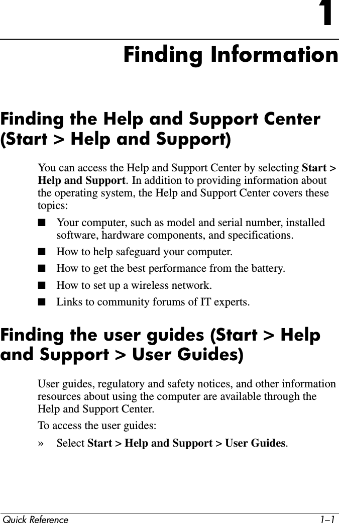 Quick Reference 1–11Finding InformationFinding the Help and Support Center (Start &gt; Help and Support)You can access the Help and Support Center by selecting Start &gt; Help and Support. In addition to providing information about the operating system, the Help and Support Center covers these topics:■Your computer, such as model and serial number, installed software, hardware components, and specifications.■How to help safeguard your computer.■How to get the best performance from the battery.■How to set up a wireless network.■Links to community forums of IT experts.Finding the user guides (Start &gt; Help and Support &gt; User Guides)User guides, regulatory and safety notices, and other information resources about using the computer are available through the Help and Support Center. To access the user guides:»Select Start &gt; Help and Support &gt; User Guides.