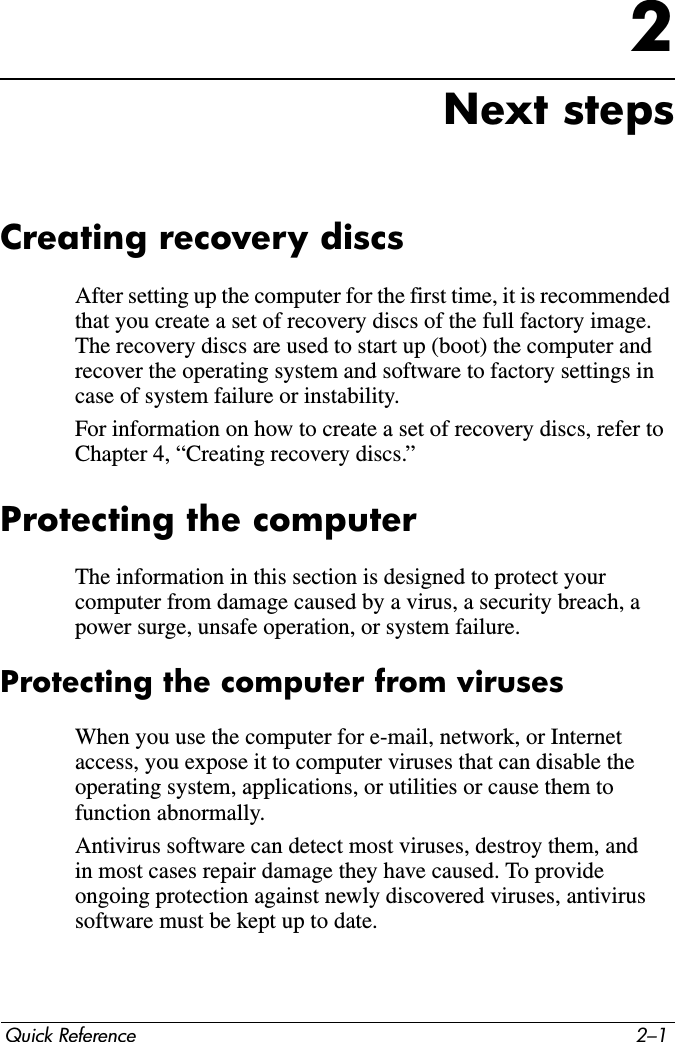 Quick Reference 2–12Next stepsCreating recovery discsAfter setting up the computer for the first time, it is recommended that you create a set of recovery discs of the full factory image. The recovery discs are used to start up (boot) the computer and recover the operating system and software to factory settings in case of system failure or instability.For information on how to create a set of recovery discs, refer to Chapter 4, “Creating recovery discs.”Protecting the computerThe information in this section is designed to protect your computer from damage caused by a virus, a security breach, a power surge, unsafe operation, or system failure.Protecting the computer from virusesWhen you use the computer for e-mail, network, or Internet access, you expose it to computer viruses that can disable the operating system, applications, or utilities or cause them to function abnormally.Antivirus software can detect most viruses, destroy them, and in most cases repair damage they have caused. To provide ongoing protection against newly discovered viruses, antivirus software must be kept up to date. 