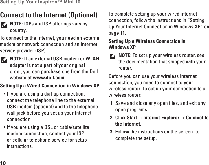 10Setting Up Your Inspiron™ Mini 10 Connect to the Internet (Optional)NOTE: ISPs and ISP offerings vary by country.To connect to the Internet, you need an external modem or network connection and an Internet service provider (ISP). NOTE: If an external USB modem or WLAN adapter is not a part of your original order, you can purchase one from the Dell website at www.dell.com.Setting Up a Wired Connection in Windows XPIf you are using a dial-up connection, •connect the telephone line to the external USB modem (optional) and to the telephone wall jack before you set up your Internet connection. If you are using a DSL or cable/satellite •modem connection, contact your ISP or cellular telephone service for setup instructions.To complete setting up your wired internet connection, follow the instructions in “Setting Up Your Internet Connection in Windows XP” on page 11.Setting Up a Wireless Connection in Windows XPNOTE: To set up your wireless router, see the documentation that shipped with your router.Before you can use your wireless Internet connection, you need to connect to your wireless router. To set up your connection to a wireless router:Save and close any open files, and exit any 1. open programs.Click 2.  Start→ Internet Explorer→ Connect to the Internet.Follow the instructions on the screen  to 3. complete the setup.