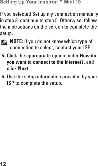 12Setting Up Your Inspiron™ Mini 10 If you selected Set up my connection manually in step 3, continue to step 5. Otherwise, follow the instructions on the screen to complete the  setup.NOTE: If you do not know which type of connection to select, contact your ISP.Click the appropriate option under 5.  How do you want to connect to the Internet?, and click Next.Use the setup information provided by your 6. ISP to complete the setup.
