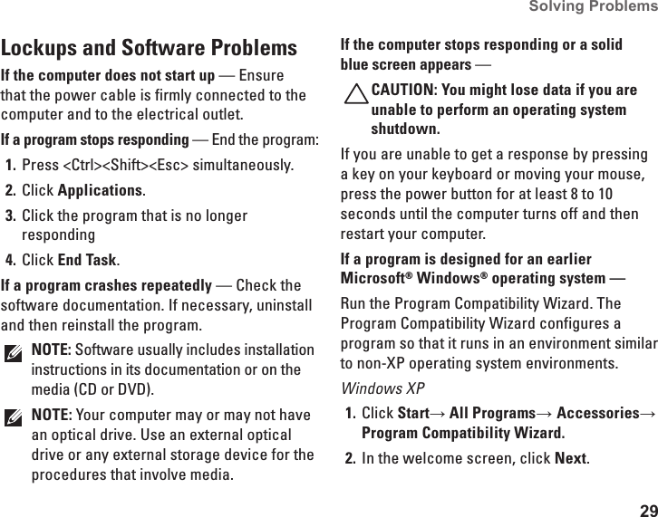 29Solving Problems Lockups and Software Problems If the computer does not start up — Ensure that the power cable is firmly connected to the computer and to the electrical outlet.If a program stops responding — End the program:Press &lt;Ctrl&gt;&lt;Shift&gt;&lt;Esc&gt; simultaneously.1. Click 2.  Applications.Click the program that is no longer 3. respondingClick 4.  End Task.If a program crashes repeatedly — Check the software documentation. If necessary, uninstall and then reinstall the program.NOTE: Software usually includes installation instructions in its documentation or on the media (CD or DVD).NOTE: Your computer may or may not have an optical drive. Use an external optical drive or any external storage device for the procedures that involve media.If the computer stops responding or a solid blue screen appears — CAUTION: You might lose data if you are unable to perform an operating system shutdown.If you are unable to get a response by pressing a key on your keyboard or moving your mouse, press the power button for at least 8 to 10 seconds until the computer turns off and then restart your computer.If a program is designed for an earlier Microsoft® Windows® operating system — Run the Program Compatibility Wizard. The Program Compatibility Wizard configures a program so that it runs in an environment similar to non-XP operating system environments.Windows XPClick 1.  Start→ All Programs→ Accessories→ Program Compatibility Wizard.In the welcome screen, click 2.  Next.
