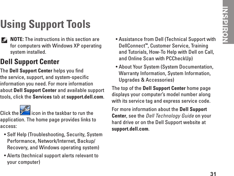 31INSPIRONNOTE: The instructions in this section are for computers with Windows XP operating system installed.Dell Support CenterThe Dell Support Center helps you find the service, support, and system-specific information you need. For more information about Dell Support Center and available support tools, click the Services tab at support.dell.com.Click the   icon in the taskbar to run the application. The home page provides links to access:Self Help (Troubleshooting, Security, System •Performance, Network/Internet, Backup/ Recovery, and Windows operating system)Alerts (technical support alerts relevant to •your computer)Assistance from Dell (Technical Support with •DellConnect™, Customer Service, Training and Tutorials, How-To Help with Dell on Call, and Online Scan with PCCheckUp)About Your System (System Documentation, •Warranty Information, System Information, Upgrades &amp; Accessories)The top of the Dell Support Center home page displays your computer’s model number along with its service tag and express service code.For more information about the Dell Support Center, see the Dell Technology Guide on your hard drive or on the Dell Support website at support.dell.com.Using Support Tools