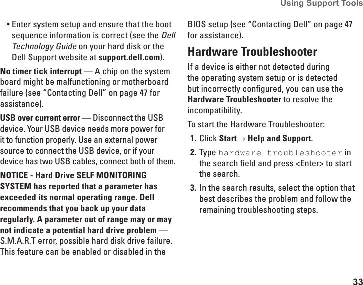 33Using Support Tools Enter system setup and ensure that the boot •sequence information is correct (see the Dell Technology Guide on your hard disk or the Dell Support website at support.dell.com).No timer tick interrupt — A chip on the system board might be malfunctioning or motherboard failure (see “Contacting Dell” on page 47 for assistance).USB over current error — Disconnect the USB device. Your USB device needs more power for it to function properly. Use an external power source to connect the USB device, or if your device has two USB cables, connect both of them.NOTICE - Hard Drive SELF MONITORING SYSTEM has reported that a parameter has exceeded its normal operating range. Dell recommends that you back up your data regularly. A parameter out of range may or may not indicate a potential hard drive problem — S.M.A.R.T error, possible hard disk drive failure. This feature can be enabled or disabled in the BIOS setup (see “Contacting Dell” on page 47 for assistance).Hardware TroubleshooterIf a device is either not detected during the operating system setup or is detected but incorrectly configured, you can use the Hardware Troubleshooter to resolve the incompatibility.To start the Hardware Troubleshooter:Click 1.  Start→ Help and Support.Type 2.  hardware troubleshooter in the search field and press &lt;Enter&gt; to start the search.In the search results, select the option that 3. best describes the problem and follow the remaining troubleshooting steps.