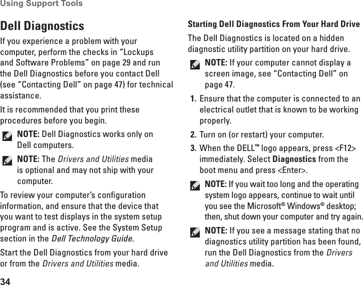 34Using Support Tools Dell Diagnostics If you experience a problem with your computer, perform the checks in “Lockups and Software Problems” on page 29 and run the Dell Diagnostics before you contact Dell (see “Contacting Dell” on page 47) for technical assistance.It is recommended that you print these procedures before you begin.NOTE: Dell Diagnostics works only on Dell computers.NOTE: The Drivers and Utilities media is optional and may not ship with your computer.To review your computer’s configuration information, and ensure that the device that you want to test displays in the system setup program and is active. See the System Setup section in the Dell Technology Guide.Start the Dell Diagnostics from your hard drive or from the Drivers and Utilities media.Starting Dell Diagnostics From Your Hard DriveThe Dell Diagnostics is located on a hidden diagnostic utility partition on your hard drive.NOTE: If your computer cannot display a screen image, see “Contacting Dell” on page 47.Ensure that the computer is connected to an 1. electrical outlet that is known to be working properly.Turn on (or restart) your computer.2. When the DELL3.  ™ logo appears, press &lt;F12&gt; immediately. Select Diagnostics from the boot menu and press &lt;Enter&gt;.NOTE: If you wait too long and the operating system logo appears, continue to wait until you see the Microsoft® Windows® desktop; then, shut down your computer and try again.NOTE: If you see a message stating that no diagnostics utility partition has been found, run the Dell Diagnostics from the Drivers and Utilities media.
