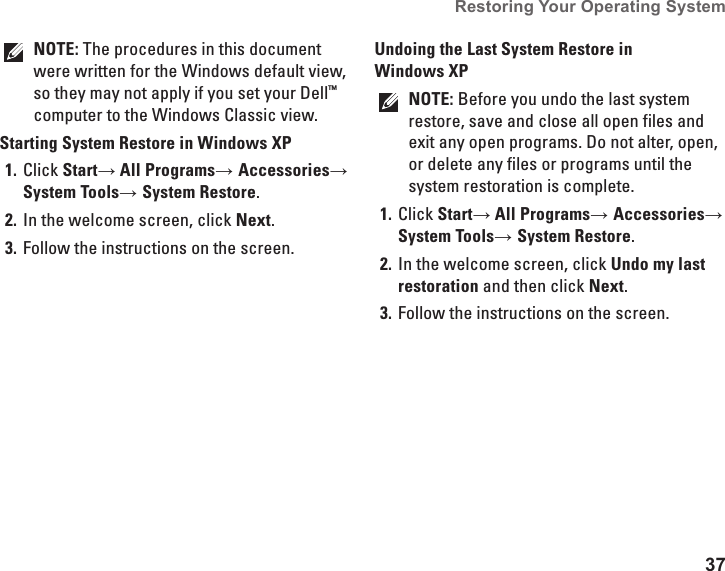 37Restoring Your Operating System  NOTE: The procedures in this document were written for the Windows default view, so they may not apply if you set your Dell™ computer to the Windows Classic view.Starting System Restore in Windows XPClick 1.  Start→ All Programs→ Accessories→ System Tools→ System Restore.In the welcome screen, click 2.  Next.Follow the instructions on the screen.3. Undoing the Last System Restore in Windows XPNOTE: Before you undo the last system restore, save and close all open files and exit any open programs. Do not alter, open, or delete any files or programs until the system restoration is complete.Click 1.  Start→ All Programs→ Accessories→ System Tools→ System Restore.In the welcome screen, click 2.  Undo my last restoration and then click Next.Follow the instructions on the screen.3. 