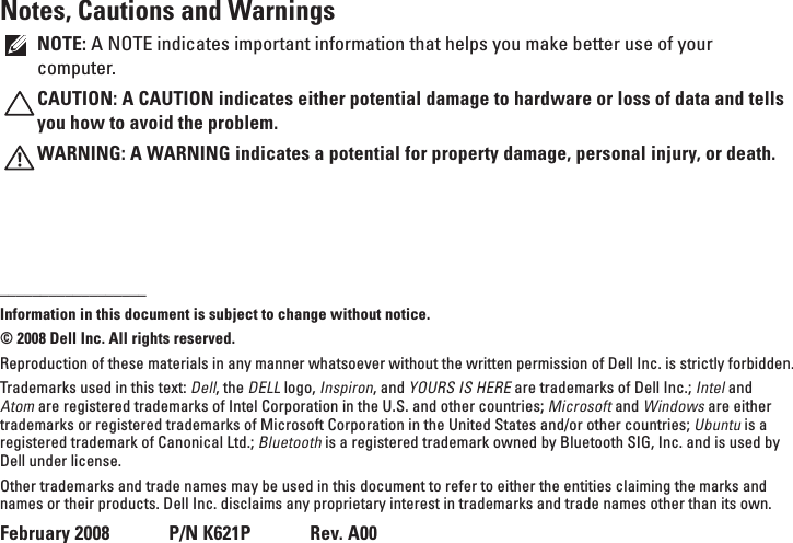 Notes, Cautions and WarningsNOTE: A NOTE indicates important information that helps you make better use of your computer.CAUTION: A CAUTION indicates either potential damage to hardware or loss of data and tells you how to avoid the problem.WARNING: A WARNING indicates a potential for property damage, personal injury, or death.__________________Information in this document is subject to change without notice.© 2008 Dell Inc. All rights reserved.Reproduction of these materials in any manner whatsoever without the written permission of Dell Inc. is strictly forbidden.Trademarks used in this text: Dell, the DELL logo, Inspiron, and YOURS IS HERE are trademarks of Dell Inc.; Intel and Atom are registered trademarks of Intel Corporation in the U.S. and other countries; Microsoft and Windows are either trademarks or registered trademarks of Microsoft Corporation in the United States and/or other countries; Ubuntu is a registered trademark of Canonical Ltd.; Bluetooth is a registered trademark owned by Bluetooth SIG, Inc. and is used by Dell under license.Other trademarks and trade names may be used in this document to refer to either the entities claiming the marks and names or their products. Dell Inc. disclaims any proprietary interest in trademarks and trade names other than its own.February 2008      P/N K621P      Rev. A00